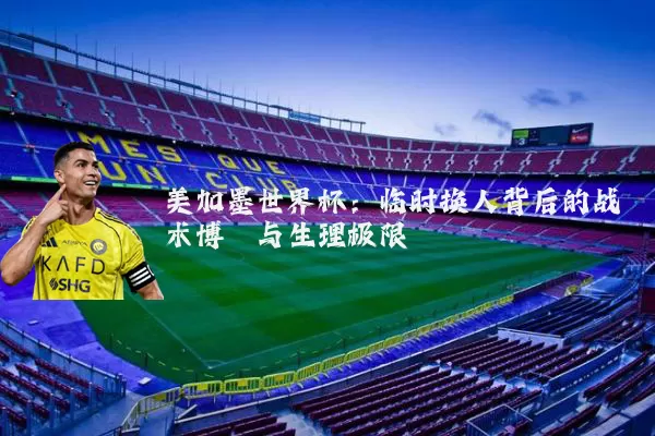 美加墨世界杯：临时换人背后的战术博弈与生理极限