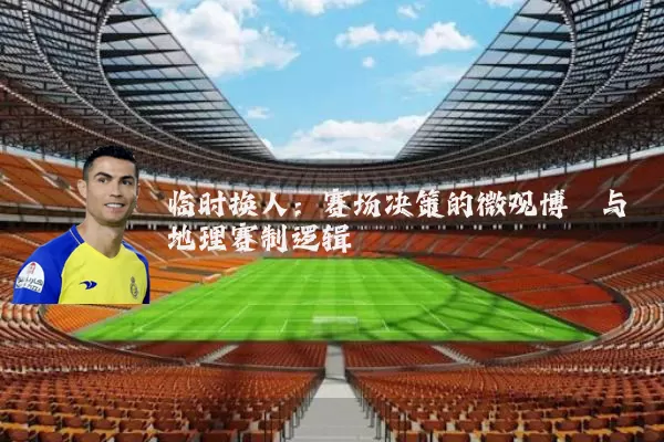 临时换人:赛场决策的微观博弈与地理赛制逻辑