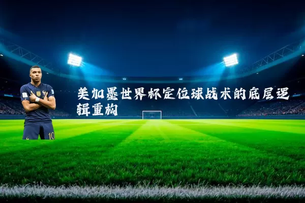 美加墨世界杯定位球战术的底层逻辑重构