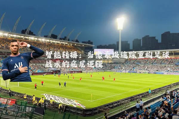 智能转播：当像素级追踪重构足球战术的底层逻辑