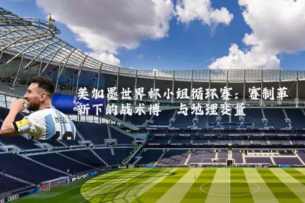 美加墨世界杯小组循环赛：赛制革新下的战术博弈与地理变量